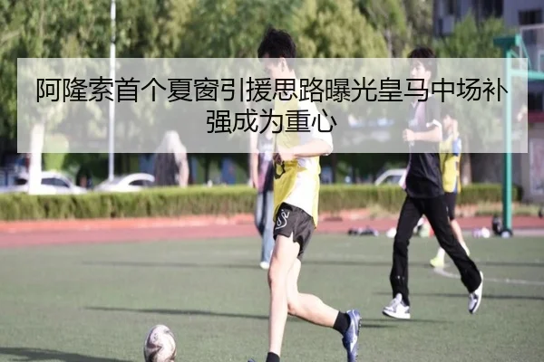 阿隆索首个夏窗引援思路曝光皇马中场补强成为重心