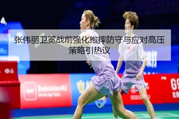 张伟丽卫冕战前强化抱摔防守与应对高压策略引热议