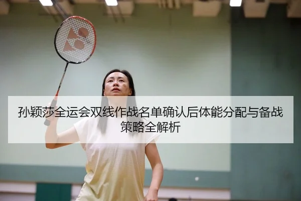 孙颖莎全运会双线作战名单确认后体能分配与备战策略全解析
